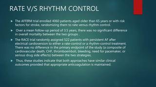 RATE V/S RHYTHM CONTROL
 The AFFIRM trial enrolled 4060 patients aged older than 65 years or with risk
factors for stroke, randomizing them to rate versus rhythm control.
 Over a mean follow-up period of 3.5 years, there was no significant difference
in overall mortality between the two groups .
 The RACE trial randomly assigned 522 patients with persistent AF after
electrical cardioversion to either a rate-control or a rhythm-control treatment.
There was no difference in the primary endpoint of the study (a composite of
cardiovascular death, CHF, thromboemboli, bleeding, need for pacemaker, or
serious drug side effects) between the two strategies.
 Thus, these studies indicate that both approaches have similar clinical
outcomes provided that appropriate anticoagulation is maintained.
 
