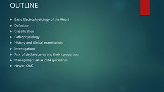 OUTLINE
 Basic Electrophysiology of the Heart
 Definition
 Classification
 Pathophysiology
 History and clinical examination
 Investigations
 Risk of stroke-scores and their comparison
 Management-AHA 2014 guidelines
 Newer OAC
 