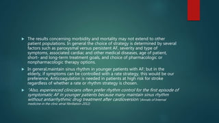  The results concerning morbidity and mortality may not extend to other
patient populations. In general the choice of strategy is determined by several
factors such as paroxysmal versus persistent AF, severity and type of
symptoms, associated cardiac and other medical diseases, age of patient,
short- and long-term treatment goals, and choice of pharmacologic or
nonpharmacologic therapy options.
 In general,maintain sinus rhythm in younger patients with AF; but in the
elderly, if symptoms can be controlled with a rate strategy, this would be our
preference. Anticoagulation is needed in patients at high risk for stroke
regardless of whether a rate or rhythm strategy is chosen.
 “Also, experienced clinicians often prefer rhythm control for the first episode of
symptomatic AF in younger patients because many maintain sinus rhythm
without antiarrhythmic drug treatment after cardioversion.”(Annals of Internal
medicine-in the clinic atrial fibrillation-2012)
 