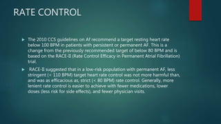 RATE CONTROL
 The 2010 CCS guidelines on Af recommend a target resting heart rate
below 100 BPM in patients with persistent or permanent AF. This is a
change from the previously recommended target of below 80 BPM and is
based on the RACE-II (Rate Control Efficacy in Permanent Atrial Fibrillation)
trial.
 RACE-II suggested that in a low-risk population with permanent AF, less
stringent (< 110 BPM) target heart rate control was not more harmful than,
and was as efficacious as, strict (< 80 BPM) rate control. Generally, more
lenient rate control is easier to achieve with fewer medications, lower
doses (less risk for side effects), and fewer physician visits.
 