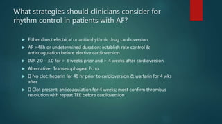 What strategies should clinicians consider for
rhythm control in patients with AF?
 Either direct electrical or antiarrhythmic drug cardioversion:
 AF >48h or undetermined duration: establish rate control &
anticoagulation before elective cardioversion
 INR 2.0 – 3.0 for > 3 weeks prior and > 4 weeks after cardioversion
 Alternative- Transesophageal Echo:
 No clot: heparin for 48 hr prior to cardioversion & warfarin for 4 wks
after
 Clot present: anticoagulation for 4 weeks; most confirm thrombus
resolution with repeat TEE before cardioversion
 