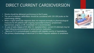 DIRECT CURRENT CARDIOVERSION
• Shocks should be delivered synchronous to the R-wave.
• The use of a biphasic defibrillator should be considered with 150-200 joules as the
initial energy setting.
• When a rapid ventricular response does not respond promptly to pharmacological
measures for AF patients with ongoing myocardial ischemia, symptomatic
hypotension, angina, or HF, immediate CV is recommended.
• In case of early relapse of AF after CV, repeated direct- current CV attempts may be
made following administration of antiarrhythmic medication.
• Electrical CV is contraindicated in patients with digitalis toxicity or hypokalemia.
• The primary disadvantage of electrical CV is that it requires sedation or anesthesia
 
