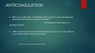 ANTICOAGULATION
 With prior stroke, TIA, or CHA2DS2-VASc score ≥2, oral anticoagulants
recommended. Options include: Warfarin
Dabigatran, rivaroxaban, or
apixaban (Class I)
 With nonvalvular AF and CHA2DS2-VASc score of 0, it is reasonable to
omit antithrombotic therapy (Class IIa)
(AHA 2014 GUIDELINES FOR ATRIAL FIBRILLATION)
 