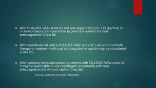  With CHA2DS2-VASc score ≥2 and end-stage CKD (CrCl <15 mL/min) or
on hemodialysis, it is reasonable to prescribe warfarin for oral
anticoagulation (Class IIa)
 With nonvalvular AF and a CHA2DS2-VASc score of 1, no antithrombotic
therapy or treatment with oral anticoagulant or aspirin may be considered
(Class IIb)
 After coronary revascularization in patients with CHA2DS2-VASc score ≥2,
it may be reasonable to use clopidogrel concurrently with oral
anticoagulants but without aspirin (Class IIb)
(AHA 2014 GUIDELINES FOR ATRIAL FIBRILLATION)
 