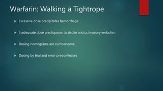 Warfarin: Walking a Tightrope
 Excessive dose precipitates hemorrhage
 Inadequate dose predisposes to stroke and pulmonary embolism
 Dosing nomograms are cumbersome
 Dosing by trial and error predominates
 