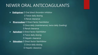 NEWER ORAL ANTICOAGULANTS
 Dabigatran Oral direct thrombin inhibitor
Twice daily dosing
Renal clearance
 Rivaroxaban Direct factor Xainhibitor
Once daily (maintenance), twice daily (loading)
Renal clearance
 Apixaban Direct factor Xainhibitor
Twice daily dosing
Hepatic clearance
 Edoxaban Direct factor Xainhibitor
Once daily dosing
Hepatic clearance
 