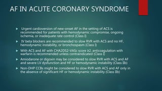 AF IN ACUTE CORONARY SYNDROME
 Urgent cardioversion of new-onset AF in the setting of ACS is
recommended for patients with hemodynamic compromise, ongoing
ischemia, or inadequate rate control (Class I)
 IV beta blockers are recommended to slow RVR with ACS and no HF,
hemodynamic instability, or bronchospasm (Class I)
 With ACS and AF with CHA2DS2-VASc score ≥2, anticoagulation with
warfarin is recommended unless contraindicated (Class I)
 Amiodarone or digoxin may be considered to slow RVR with ACS and AF
and severe LV dysfunction and HF or hemodynamic instability (Class IIb)
 Non-DHP CCBs might be considered to slow RVR with ACS and AF only in
the absence of significant HF or hemodynamic instability (Class IIb)
 