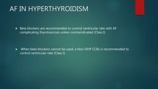 AF IN HYPERTHYROIDISM
 Beta blockers are recommended to control ventricular rate with AF
complicating thyrotoxicosis unless contraindicated (Class I)
 When beta blockers cannot be used, a Non-DHP CCBs is recommended to
control ventricular rate (Class I)
 