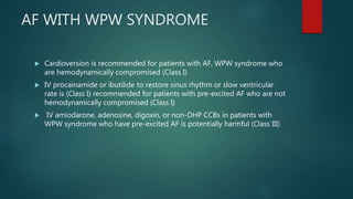 AF WITH WPW SYNDROME
 Cardioversion is recommended for patients with AF, WPW syndrome who
are hemodynamically compromised (Class I)
 IV procainamide or ibutilide to restore sinus rhythm or slow ventricular
rate is (Class I) recommended for patients with pre-excited AF who are not
hemodynamically compromised (Class I)
 IV amiodarone, adenosine, digoxin, or non-DHP CCBs in patients with
WPW syndrome who have pre-excited AF is potentially harmful (Class III)
 