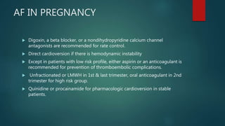 AF IN PREGNANCY
 Digoxin, a beta blocker, or a nondihydropyridine calcium channel
antagonists are recommended for rate control.
 Direct cardioversion if there is hemodynamic instability
 Except in patients with low risk profile, either aspirin or an anticoagulant is
recommended for prevention of thromboembolic complications.
 Unfractionated or LMWH in 1st & last trimester, oral anticoagulant in 2nd
trimester for high risk group.
 Quinidine or procainamide for pharmacologic cardioversion in stable
patients.
 