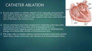 CATHETER ABLATION
 Recent approaches to catheter ablation of AF, especially paroxysmal AF,
have been to eliminate triggering foci, primarily within the pulmonary
veins but also in the LA posterior wall, superior vena cava, crista terminalis,
vein of Marshall, and coronary sinus
 Various techniques have been employed to isolate the pulmonary veins,
including the use of intracardiac echocardiography146 or an
electroanatomical mapping system to guide delivery of radiofrequency
energy circumferentially outside of the pulmonary veins
 The major risks of catheter ablation include pericardial tamponade, phrenic
nerve injury, stroke, pulmonary vein stenosis, and atrioesophageal fistula.
 