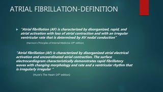 ATRIAL FIBRILLATION-DEFINITION
 “Atrial fibrillation (AF) is characterized by disorganized, rapid, and
atrial activation with loss of atrial contraction and with an irregular
ventricular rate that is determined by AV nodal conduction”
(Harrison’s Principles of Internal Medicine-19th edition)
“Atrial fibrillation (AF) is characterized by disorganized atrial electrical
activation and uncoordinated atrial contraction. The surface
electrocardiogram characteristically demonstrates rapid fibrillatory
waves with changing morphology and rate and a ventricular rhythm that
is irregularly irregular “
(Hurst’s The Heart-14th edition)
 