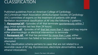 CLASSIFICATION
Published guidelines from an American College of Cardiology
(ACC)/American Heart Association (AHA)/European Society of Cardiology
(ESC) committee of experts on the treatment of patients with atrial
fibrillation recommend classification of AF into the following 3 patterns :
1. Paroxysmal AF – Episodes of AF that terminate spontaneously within 7
days (most episodes last less than 24 hours)
2. Persistent AF - Episodes of AF that last more than 7 days and may require
either pharmacologic or electrical intervention to terminate
3. Permanent AF - AF that has persisted for more than 1 year, either
because cardioversion has failed or because cardioversion has not been
attempted
• This classification schema pertains to cases that are not related to a
reversible cause of AF (eg, thyrotoxicosis, electrolyte abnormalities, acute
ethanol intoxication).
(Hurst’s The Heart-14th edition)
 