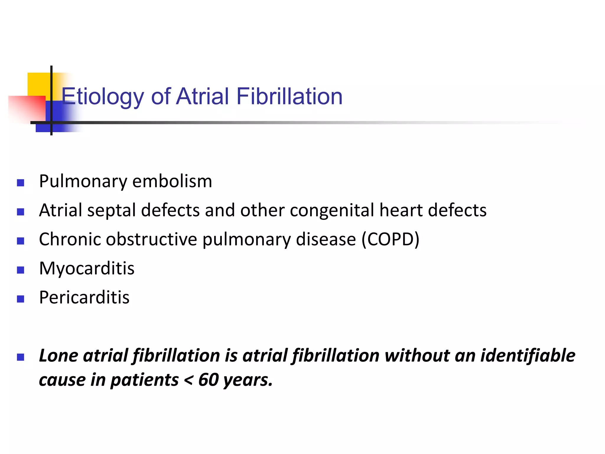 Etiology of Atrial Fibrillation
 Pulmonary embolism
 Atrial septal defects and other congenital heart defects
 Chronic obstructive pulmonary disease (COPD)
 Myocarditis
 Pericarditis
 Lone atrial fibrillation is atrial fibrillation without an identifiable
cause in patients < 60 years.
 