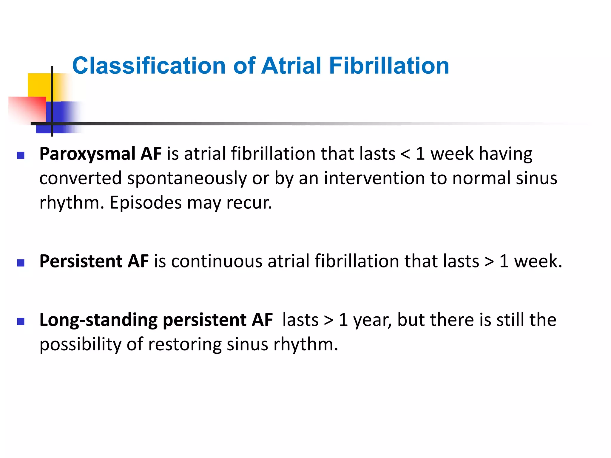 Classification of Atrial Fibrillation
 Paroxysmal AF is atrial fibrillation that lasts < 1 week having
converted spontaneously or by an intervention to normal sinus
rhythm. Episodes may recur.
 Persistent AF is continuous atrial fibrillation that lasts > 1 week.
 Long-standing persistent AF lasts > 1 year, but there is still the
possibility of restoring sinus rhythm.
 