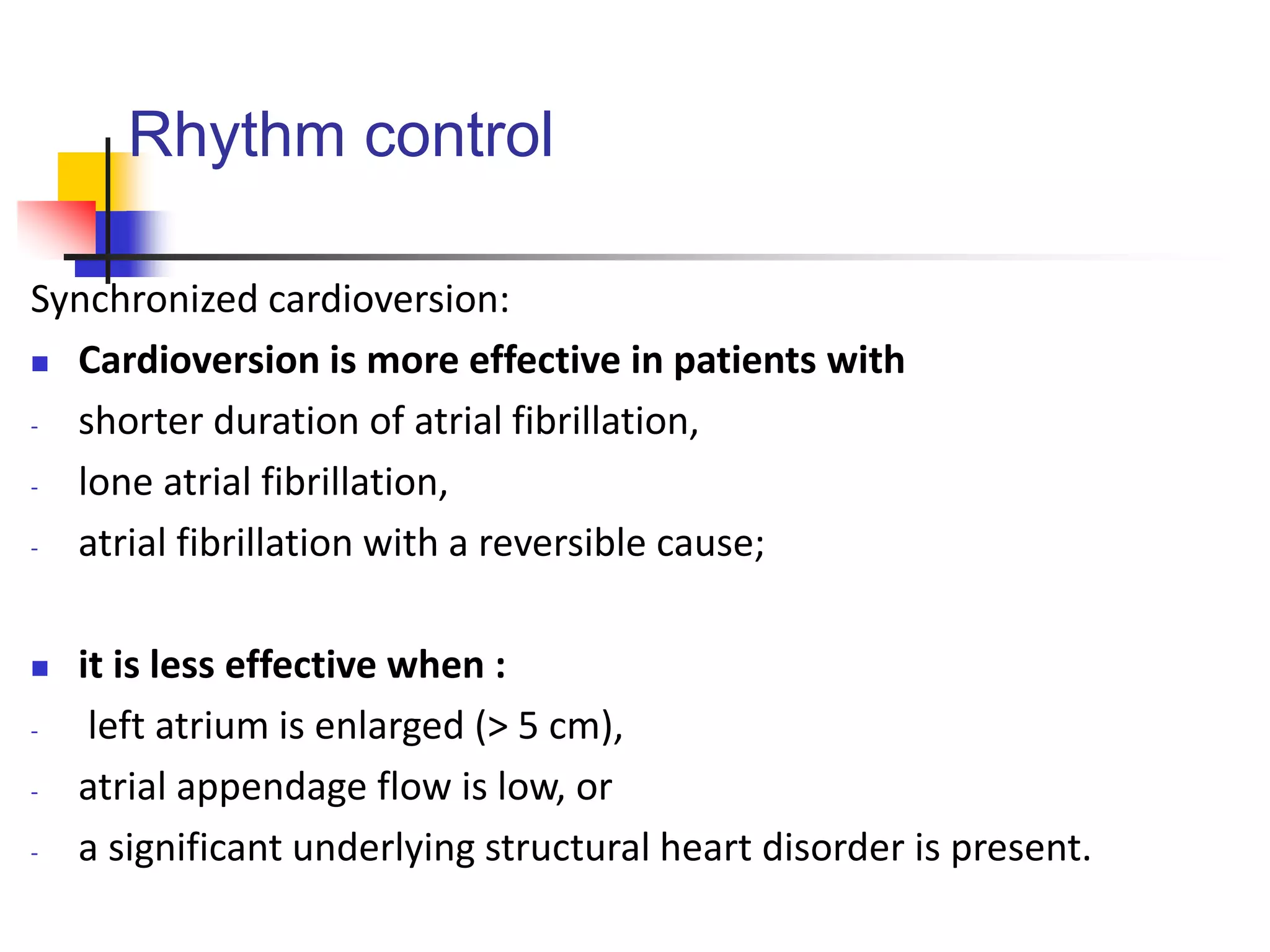 Rhythm control
Synchronized cardioversion:
 Cardioversion is more effective in patients with
- shorter duration of atrial fibrillation,
- lone atrial fibrillation,
- atrial fibrillation with a reversible cause;
 it is less effective when :
- left atrium is enlarged (> 5 cm),
- atrial appendage flow is low, or
- a significant underlying structural heart disorder is present.
 