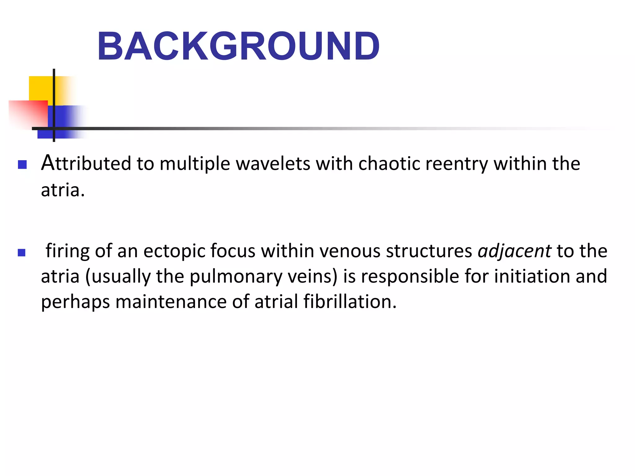 BACKGROUND
 Attributed to multiple wavelets with chaotic reentry within the
atria.
 firing of an ectopic focus within venous structures adjacent to the
atria (usually the pulmonary veins) is responsible for initiation and
perhaps maintenance of atrial fibrillation.
 