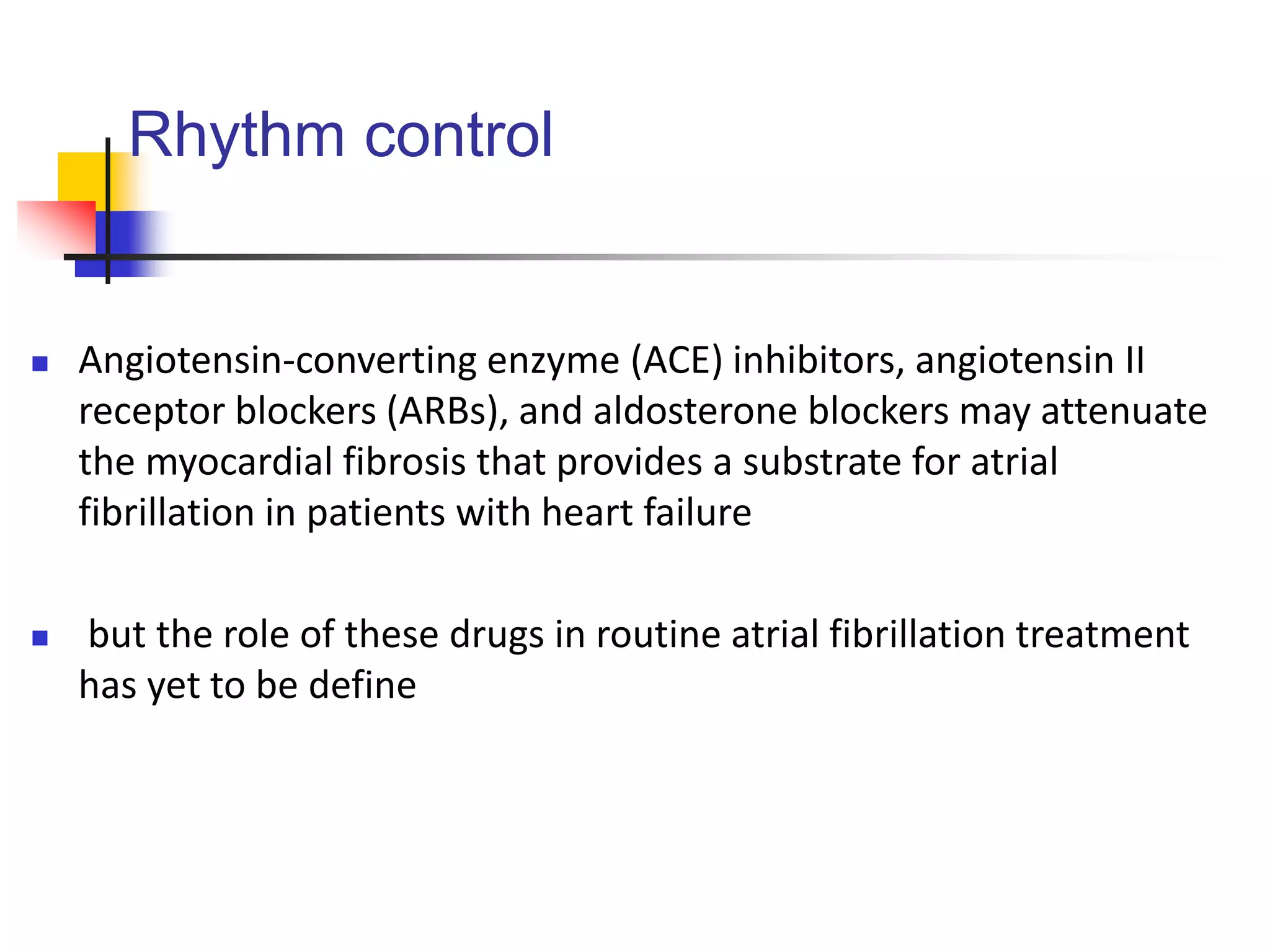 Rhythm control
 Angiotensin-converting enzyme (ACE) inhibitors, angiotensin II
receptor blockers (ARBs), and aldosterone blockers may attenuate
the myocardial fibrosis that provides a substrate for atrial
fibrillation in patients with heart failure
 but the role of these drugs in routine atrial fibrillation treatment
has yet to be define
 