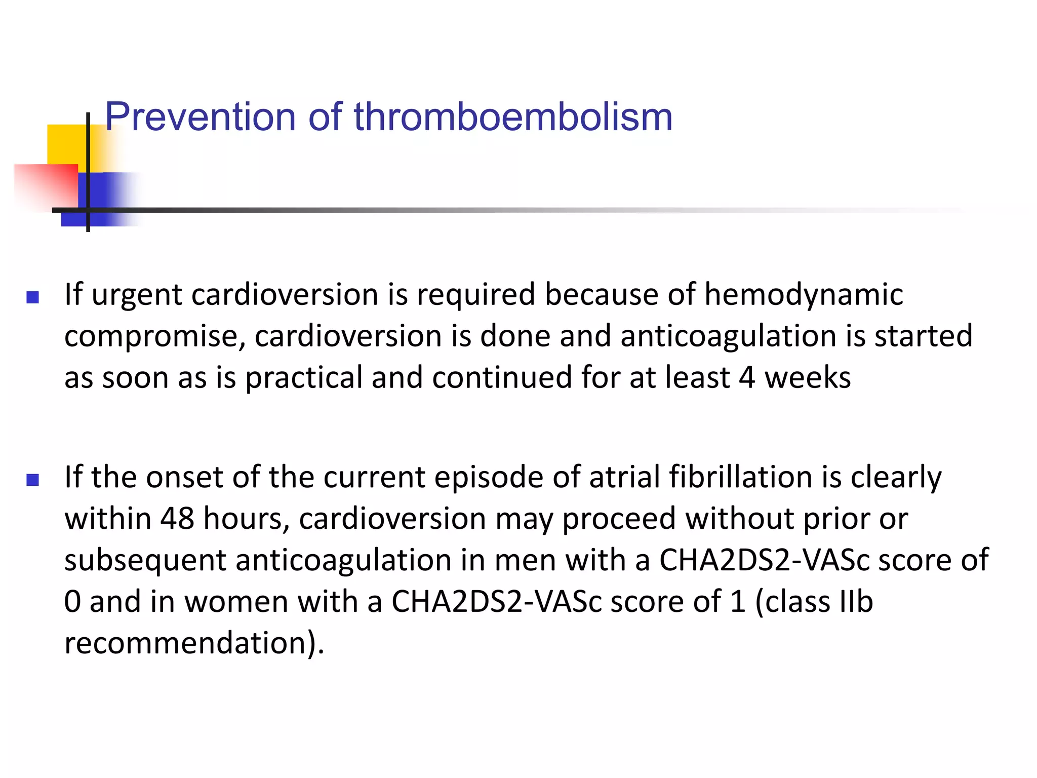 Prevention of thromboembolism
 If urgent cardioversion is required because of hemodynamic
compromise, cardioversion is done and anticoagulation is started
as soon as is practical and continued for at least 4 weeks
 If the onset of the current episode of atrial fibrillation is clearly
within 48 hours, cardioversion may proceed without prior or
subsequent anticoagulation in men with a CHA2DS2-VASc score of
0 and in women with a CHA2DS2-VASc score of 1 (class IIb
recommendation).
 