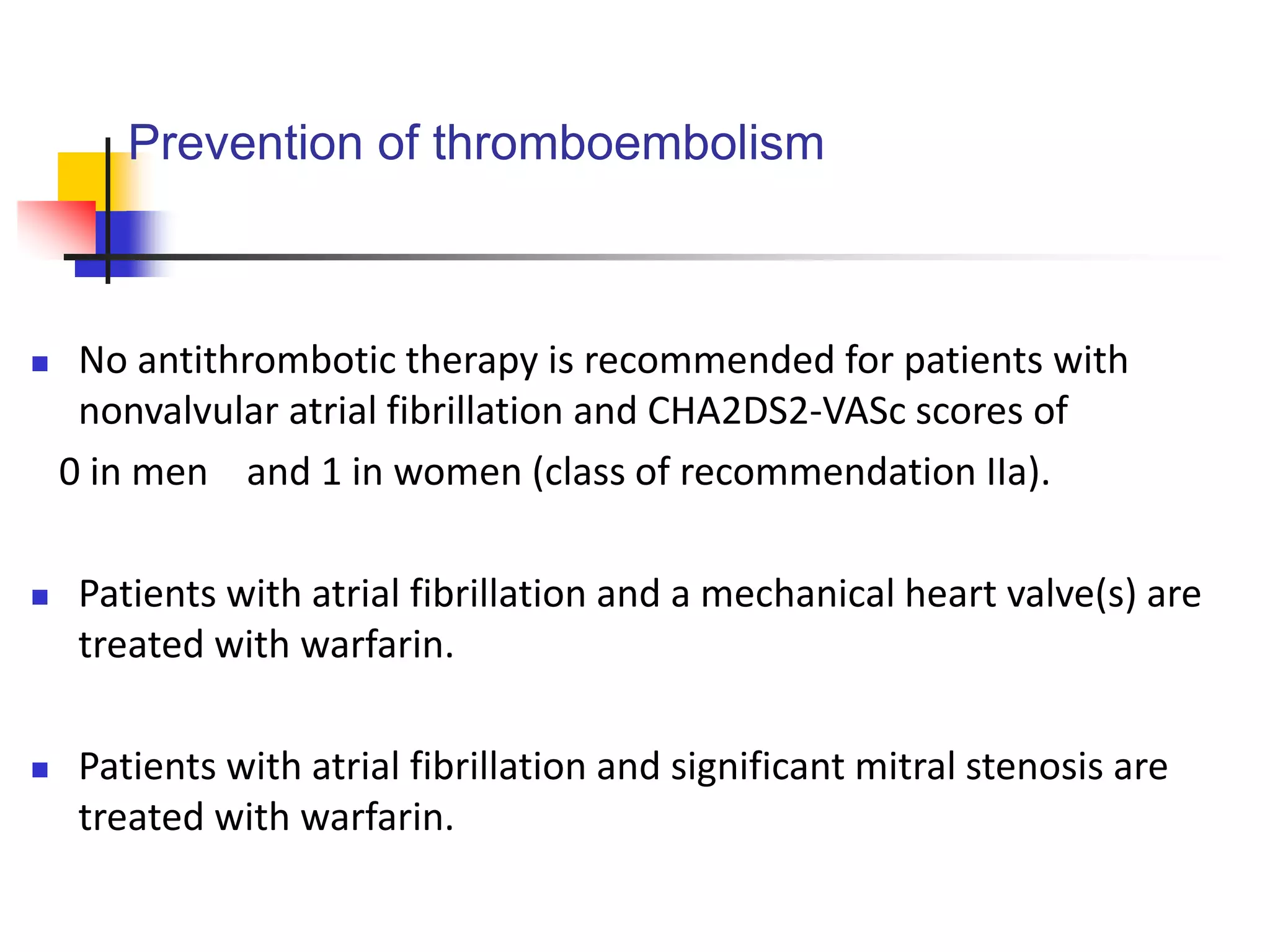 Prevention of thromboembolism
 No antithrombotic therapy is recommended for patients with
nonvalvular atrial fibrillation and CHA2DS2-VASc scores of
0 in men and 1 in women (class of recommendation IIa).
 Patients with atrial fibrillation and a mechanical heart valve(s) are
treated with warfarin.
 Patients with atrial fibrillation and significant mitral stenosis are
treated with warfarin.
 
