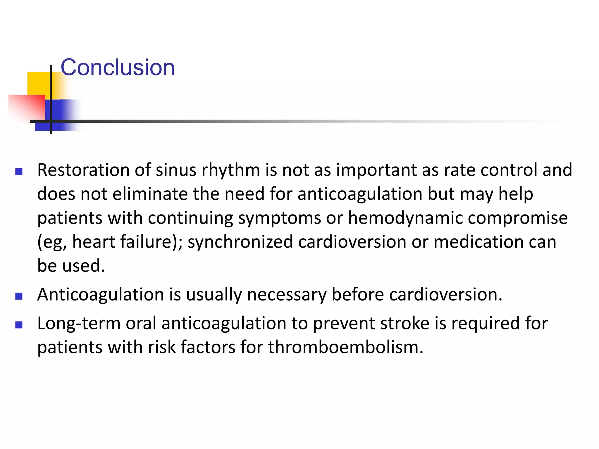 Conclusion
 Restoration of sinus rhythm is not as important as rate control and
does not eliminate the need for anticoagulation but may help
patients with continuing symptoms or hemodynamic compromise
(eg, heart failure); synchronized cardioversion or medication can
be used.
 Anticoagulation is usually necessary before cardioversion.
 Long-term oral anticoagulation to prevent stroke is required for
patients with risk factors for thromboembolism.
 