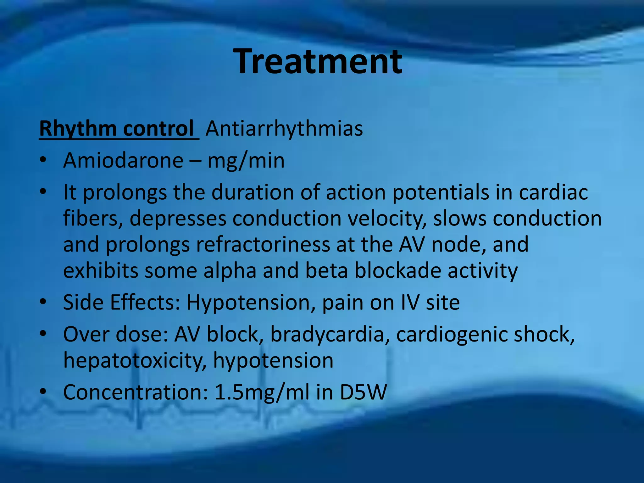 Treatment 
Rhythm control Antiarrhythmias 
• Amiodarone – mg/min 
• It prolongs the duration of action potentials in cardiac 
fibers, depresses conduction velocity, slows conduction 
and prolongs refractoriness at the AV node, and 
exhibits some alpha and beta blockade activity 
• Side Effects: Hypotension, pain on IV site 
• Over dose: AV block, bradycardia, cardiogenic shock, 
hepatotoxicity, hypotension 
• Concentration: 1.5mg/ml in D5W 
 