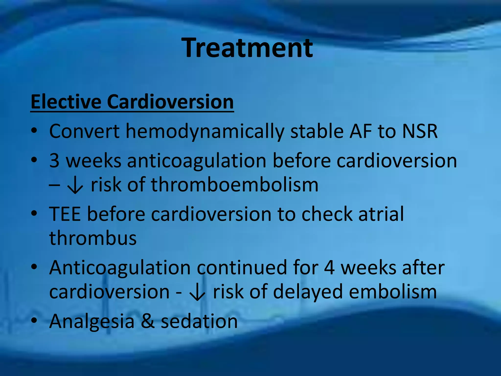 Treatment 
Elective Cardioversion 
• Convert hemodynamically stable AF to NSR 
• 3 weeks anticoagulation before cardioversion 
– ↓ risk of thromboembolism 
• TEE before cardioversion to check atrial 
thrombus 
• Anticoagulation continued for 4 weeks after 
cardioversion - ↓ risk of delayed embolism 
• Analgesia & sedation 
 