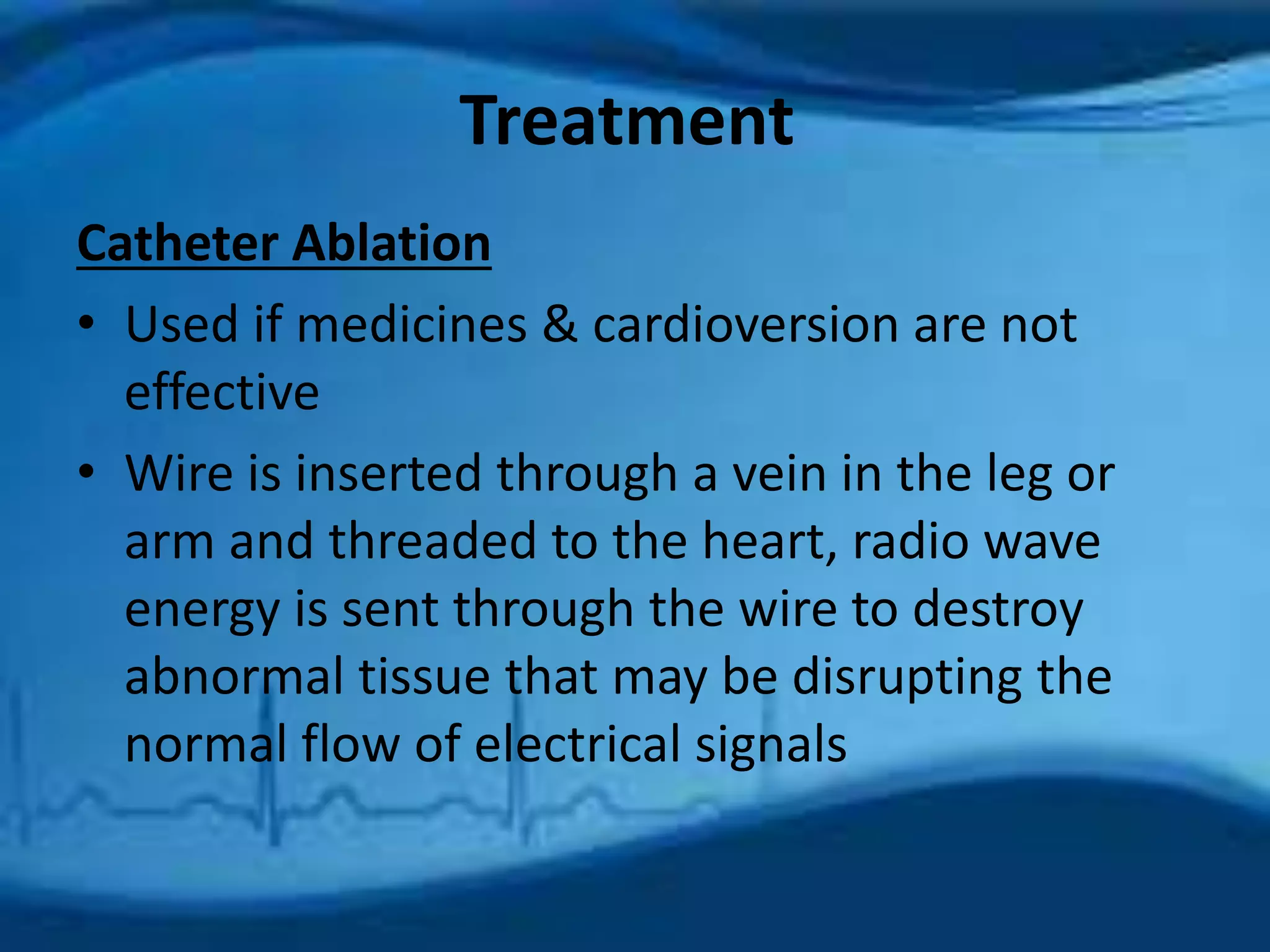 Treatment 
Catheter Ablation 
• Used if medicines & cardioversion are not 
effective 
• Wire is inserted through a vein in the leg or 
arm and threaded to the heart, radio wave 
energy is sent through the wire to destroy 
abnormal tissue that may be disrupting the 
normal flow of electrical signals 
 