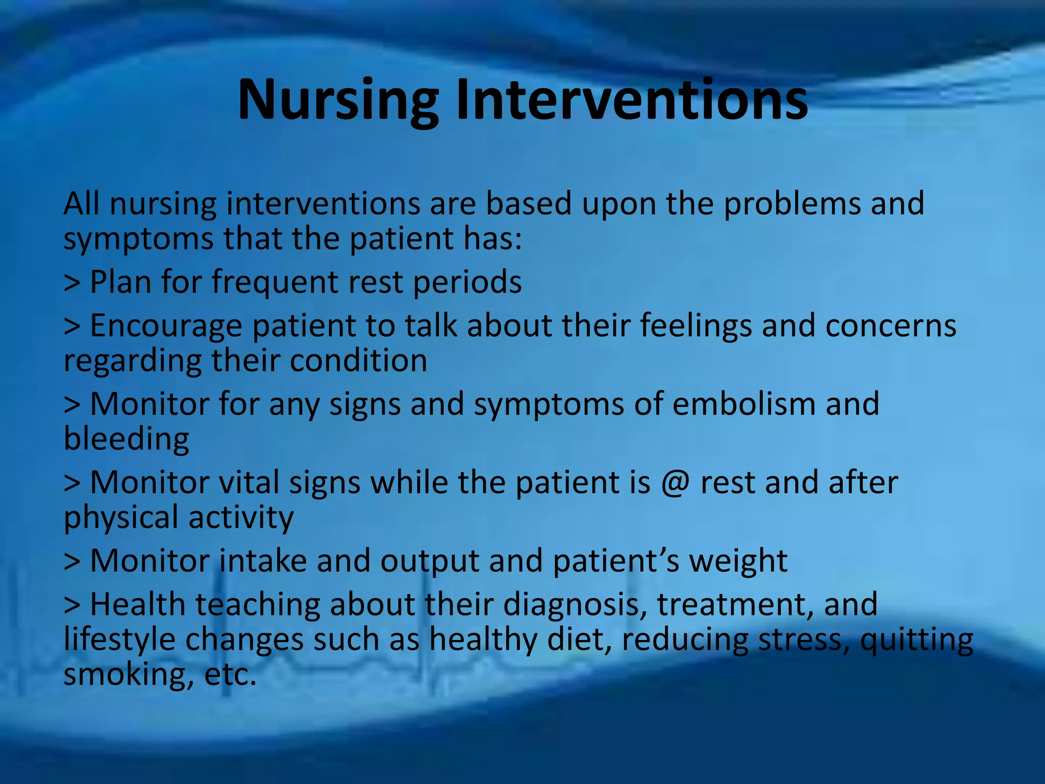 Nursing Interventions 
All nursing interventions are based upon the problems and 
symptoms that the patient has: 
> Plan for frequent rest periods 
> Encourage patient to talk about their feelings and concerns 
regarding their condition 
> Monitor for any signs and symptoms of embolism and 
bleeding 
> Monitor vital signs while the patient is @ rest and after 
physical activity 
> Monitor intake and output and patient’s weight 
> Health teaching about their diagnosis, treatment, and 
lifestyle changes such as healthy diet, reducing stress, quitting 
smoking, etc. 
 