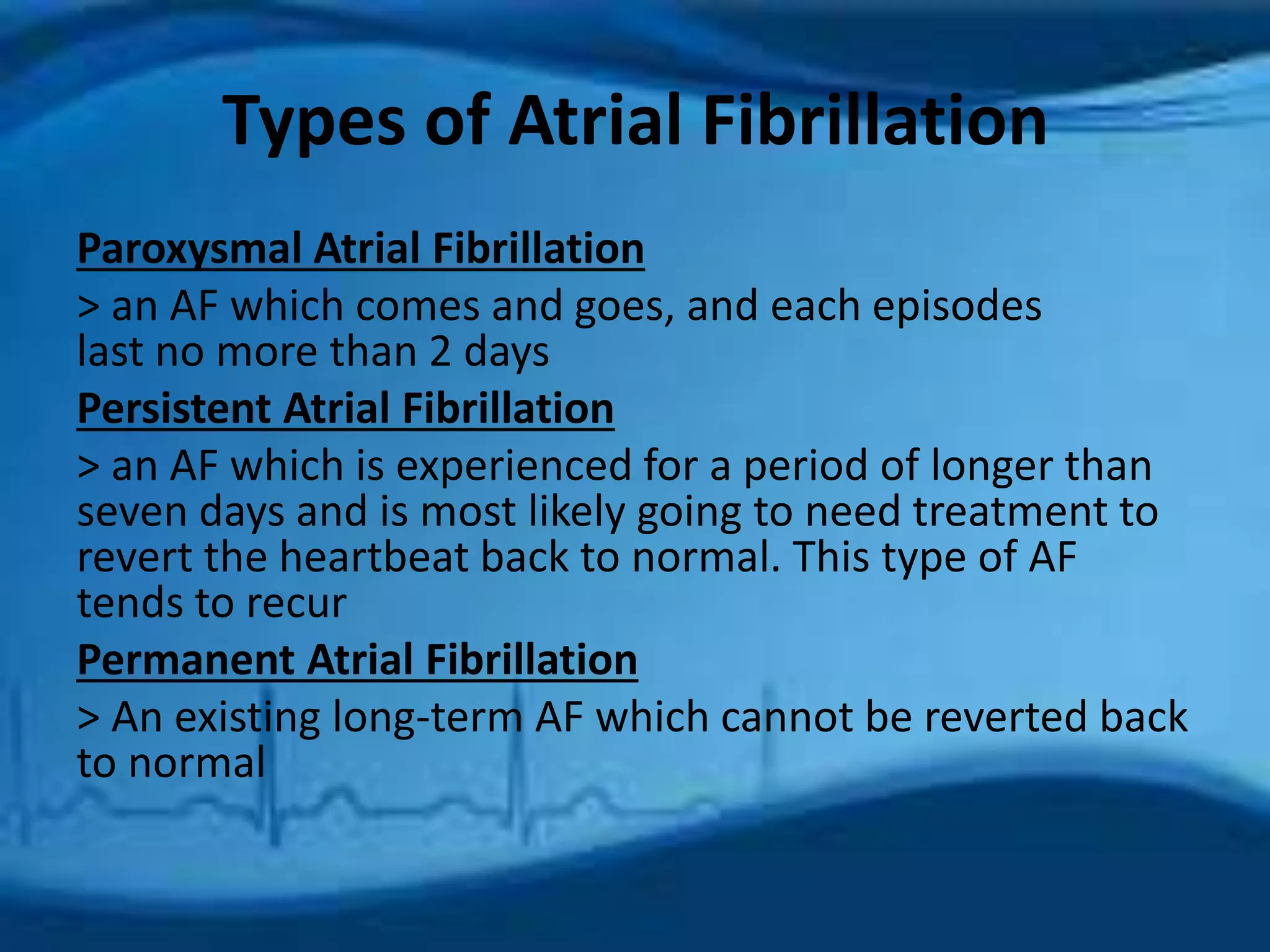 Types of Atrial Fibrillation 
Paroxysmal Atrial Fibrillation 
> an AF which comes and goes, and each episodes 
last no more than 2 days 
Persistent Atrial Fibrillation 
> an AF which is experienced for a period of longer than 
seven days and is most likely going to need treatment to 
revert the heartbeat back to normal. This type of AF 
tends to recur 
Permanent Atrial Fibrillation 
> An existing long-term AF which cannot be reverted back 
to normal 
 