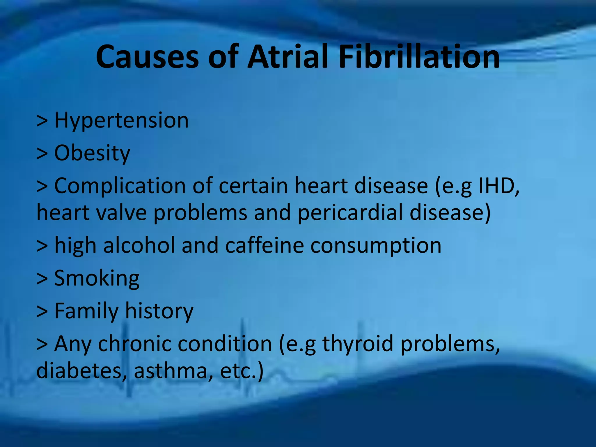 Causes of Atrial Fibrillation 
> Hypertension 
> Obesity 
> Complication of certain heart disease (e.g IHD, 
heart valve problems and pericardial disease) 
> high alcohol and caffeine consumption 
> Smoking 
> Family history 
> Any chronic condition (e.g thyroid problems, 
diabetes, asthma, etc.) 
 