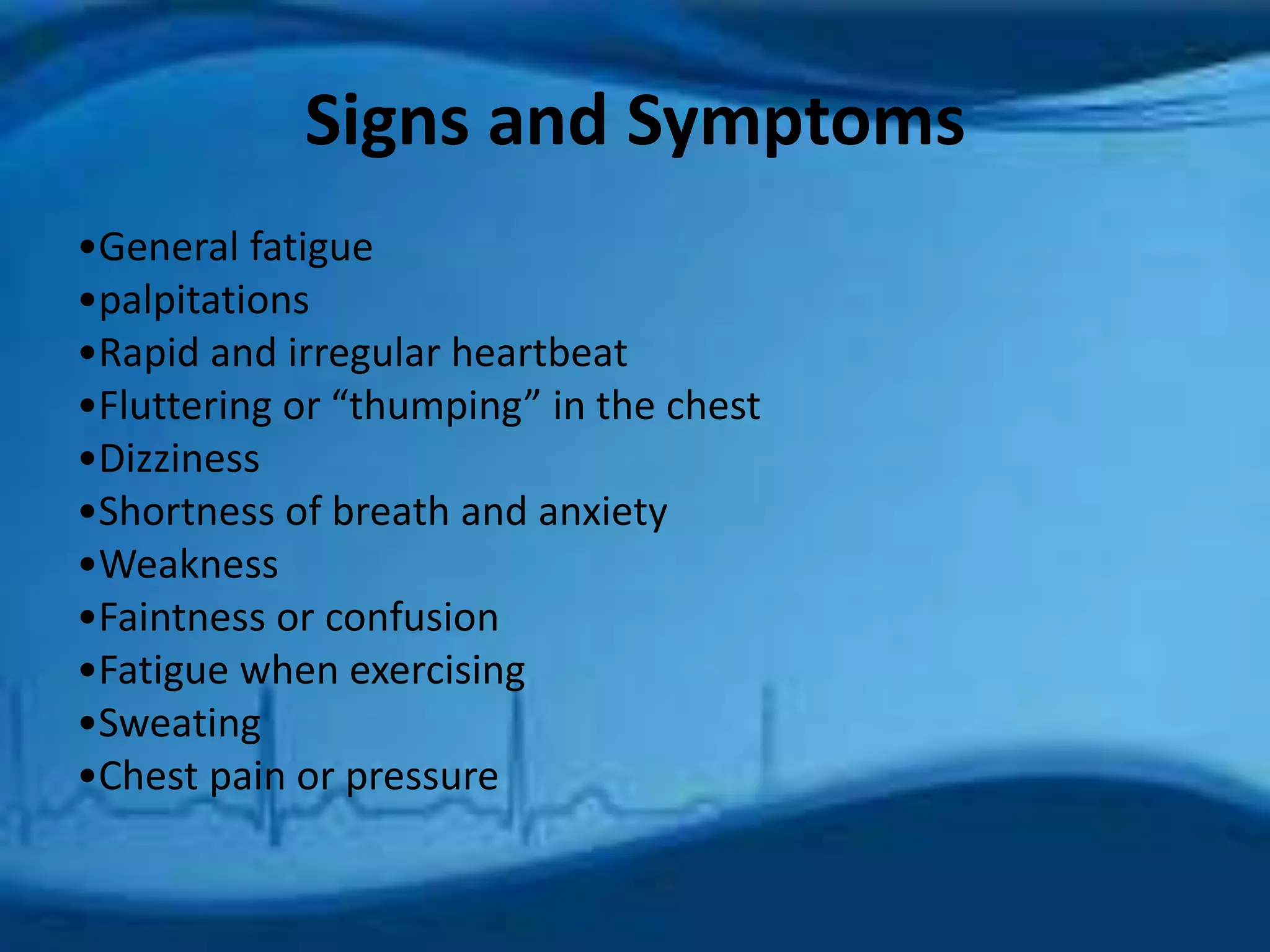 Signs and Symptoms 
•General fatigue 
•palpitations 
•Rapid and irregular heartbeat 
•Fluttering or “thumping” in the chest 
•Dizziness 
•Shortness of breath and anxiety 
•Weakness 
•Faintness or confusion 
•Fatigue when exercising 
•Sweating 
•Chest pain or pressure 
 