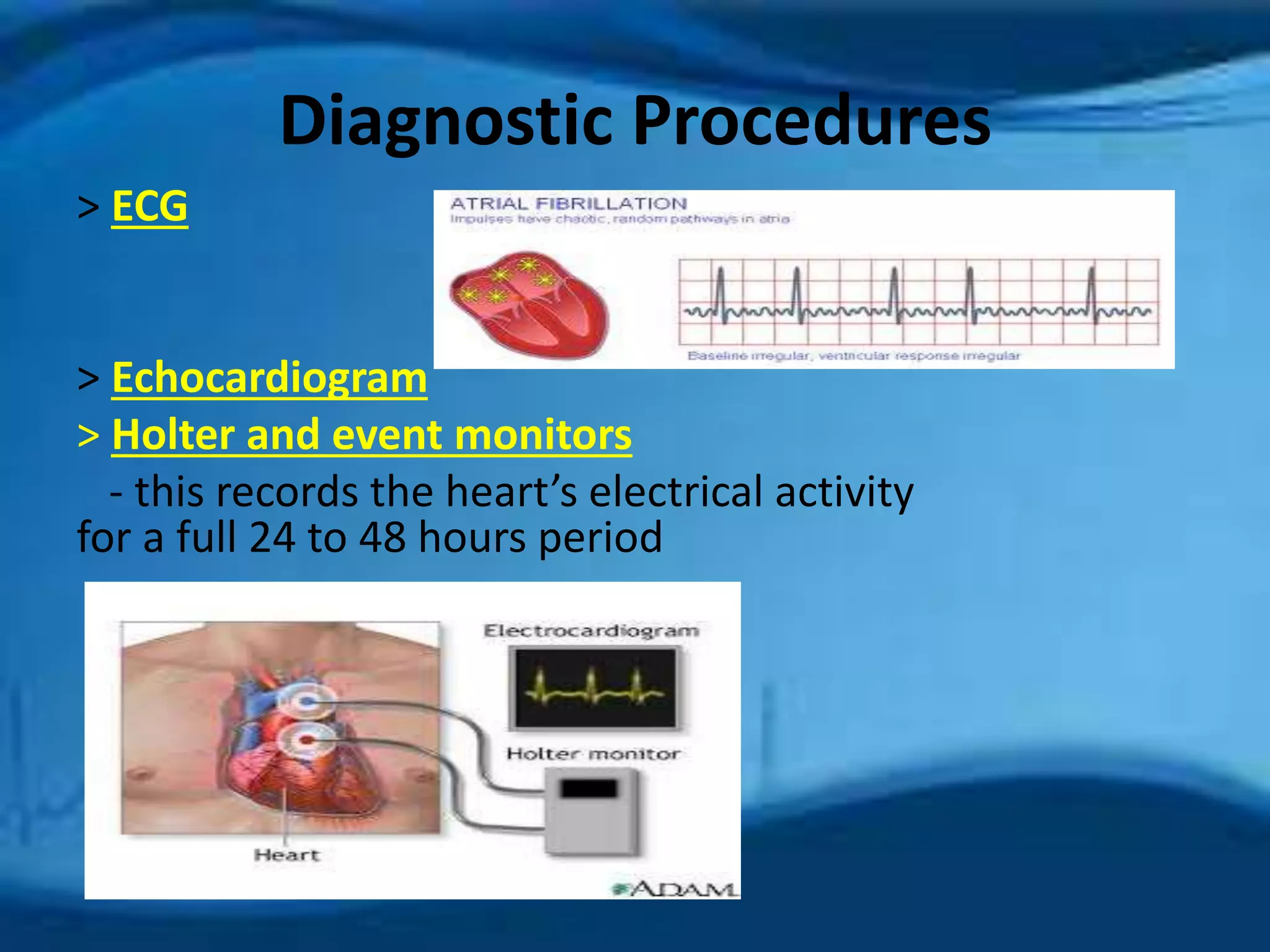 Diagnostic Procedures 
> ECG 
> Echocardiogram 
> Holter and event monitors 
- this records the heart’s electrical activity 
for a full 24 to 48 hours period 
 