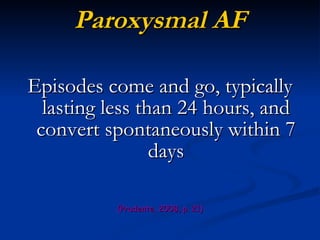 Paroxysmal AF Episodes come and go, typically lasting less than 24 hours, and convert spontaneously within 7 days (Prudente, 2008, p. 21) 