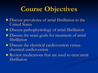 Course Objectives Discuss prevalence of atrial fibrillation in the United States Discuss pathophysiology of atrial fibrillation Discuss the main goals for treatment of atrial fibrillation Discuss the electrical cardioversion versus chemical cardioversion Review medications that are used to treat atrial fibrillation 