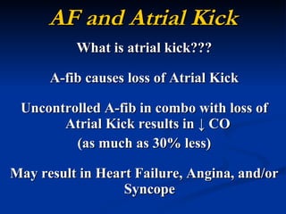 AF and Atrial Kick What is atrial kick??? A-fib causes loss of Atrial Kick Uncontrolled A-fib in combo with loss of Atrial Kick results in  ↓ CO  (as much as 30% less) May result in Heart Failure, Angina, and/or Syncope 