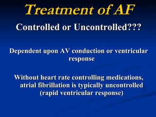 Treatment of AF Controlled or Uncontrolled??? Dependent upon AV conduction or ventricular response Without heart rate controlling medications, atrial fibrillation is typically uncontrolled (rapid ventricular response) 