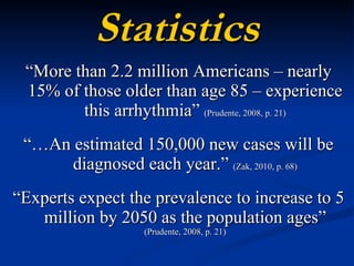 Statistics “ More than 2.2 million Americans – nearly 15% of those older than age 85 – experience this arrhythmia”  (Prudente, 2008, p. 21) “… An estimated 150,000 new cases will be diagnosed each year.”  (Zak, 2010, p. 68) “ Experts expect the prevalence to increase to 5 million by 2050 as the population ages”  (Prudente, 2008, p. 21) 