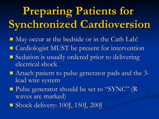 Preparing Patients for  Synchronized Cardioversion May occur at the bedside or in the Cath Lab! Cardiologist MUST be present for intervention Sedation is usually ordered prior to delivering electrical shock Attach patient to pulse generator pads and the 3-lead wire system Pulse generator should be set to “SYNC” (R waves are marked) Shock delivery: 100J, 150J, 200J 