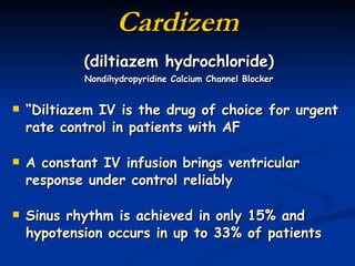 Cardizem (diltiazem hydrochloride) Nondihydropyridine Calcium Channel Blocker “ Diltiazem IV is the drug of choice for urgent rate control in patients with AF A constant IV infusion brings ventricular response under control reliably Sinus rhythm is achieved in only 15% and hypotension occurs in up to 33% of patients (Khan, 2007, p. 260) 