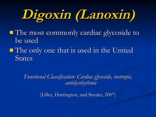 Digoxin (Lanoxin) The most commonly cardiac glycoside to be used The only one that is used in the United States Functional Classification: Cardiac glycoside, inotropic, antidysrhythmic (Lilley, Harrington, and Snyder, 2007) 