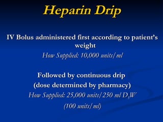 Heparin Drip IV Bolus administered first according to patient’s weight How Supplied: 10,000 units/ml Followed by continuous drip  (dose determined by pharmacy) How Supplied: 25,000 units/250 ml D 5 W (100 units/ml) 