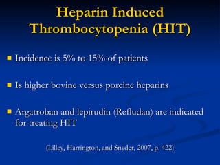 Heparin Induced Thrombocytopenia (HIT) Incidence is 5% to 15% of patients Is higher bovine versus porcine heparins Argatroban and lepirudin (Refludan) are indicated for treating HIT (Lilley, Harrington, and Snyder, 2007, p. 422) 