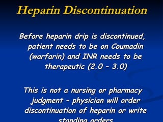 Heparin Discontinuation Before heparin drip is discontinued, patient needs to be on Coumadin (warfarin) and INR needs to be therapeutic (2.0 – 3.0) This is not a nursing or pharmacy judgment – physician will order discontinuation of heparin or write standing orders 