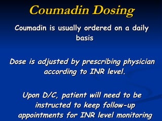 Coumadin Dosing Coumadin is usually ordered on a daily basis Dose is adjusted by prescribing physician according to INR level. Upon D/C, patient will need to be instructed to keep follow-up appointments for INR level monitoring 