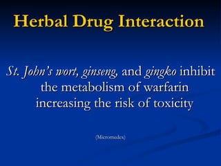 Herbal Drug Interaction St. John’s wort, ginseng,  and  gingko  inhibit the metabolism of warfarin increasing the risk of toxicity (Micromedex) 