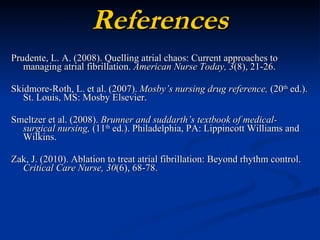 References Prudente, L. A. (2008). Quelling atrial chaos: Current approaches to managing atrial fibrillation.  American Nurse Today, 3 (8), 21-26. Skidmore-Roth, L. et al. (2007).  Mosby’s nursing drug reference,  (20 th  ed.). St. Louis, MS: Mosby Elsevier. Smeltzer et al. (2008).  Brunner and suddarth’s textbook of medical-surgical nursing,  (11 th  ed.). Philadelphia, PA: Lippincott Williams and Wilkins. Zak, J. (2010). Ablation to treat atrial fibrillation: Beyond rhythm control.  Critical Care Nurse, 30 (6),   68-78. 