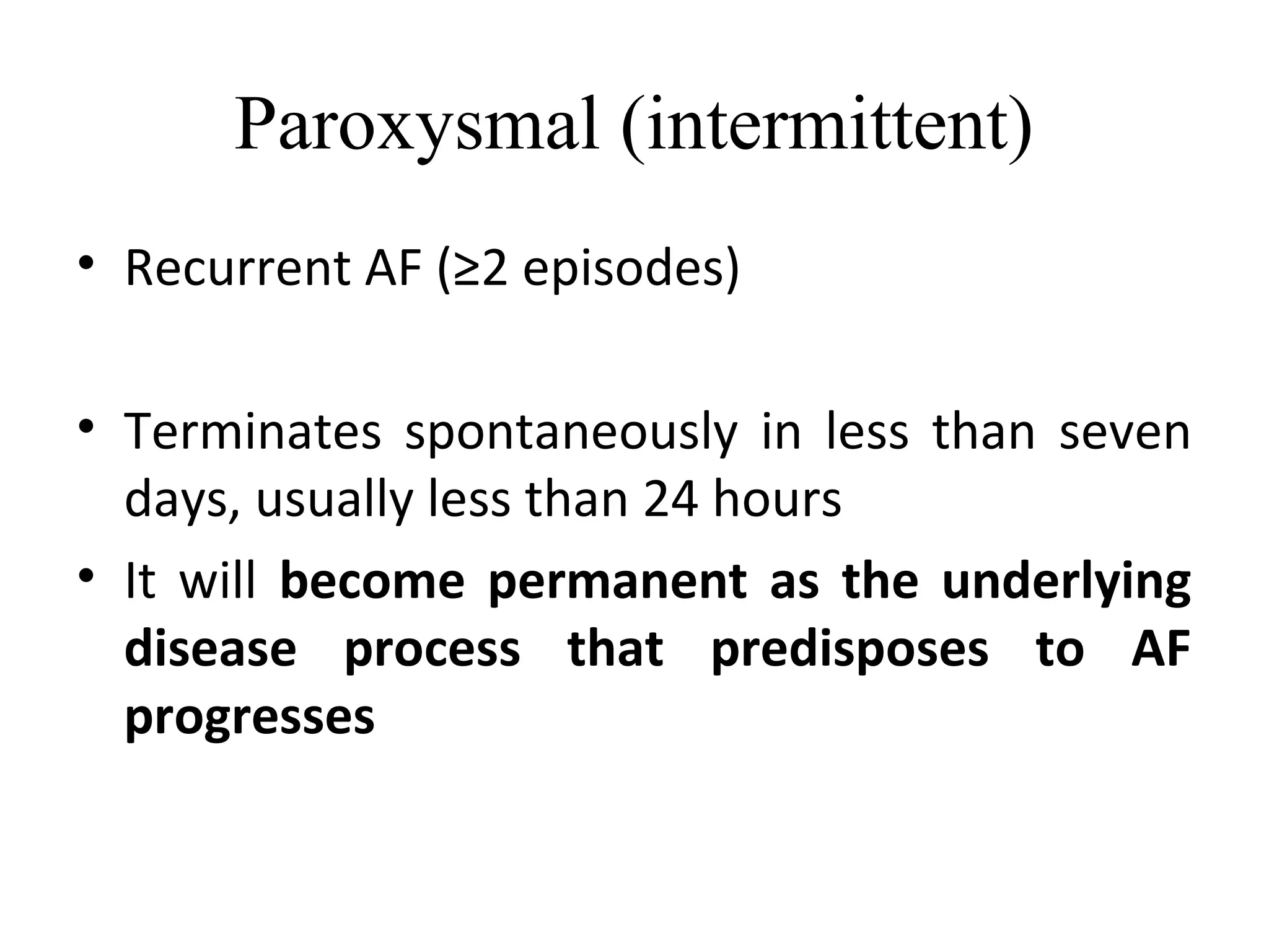 Paroxysmal (intermittent)
• Recurrent AF (≥2 episodes)
• Terminates spontaneously in less than seven
days, usually less than 24 hours
• It will become permanent as the underlying
disease process that predisposes to AF
progresses
 