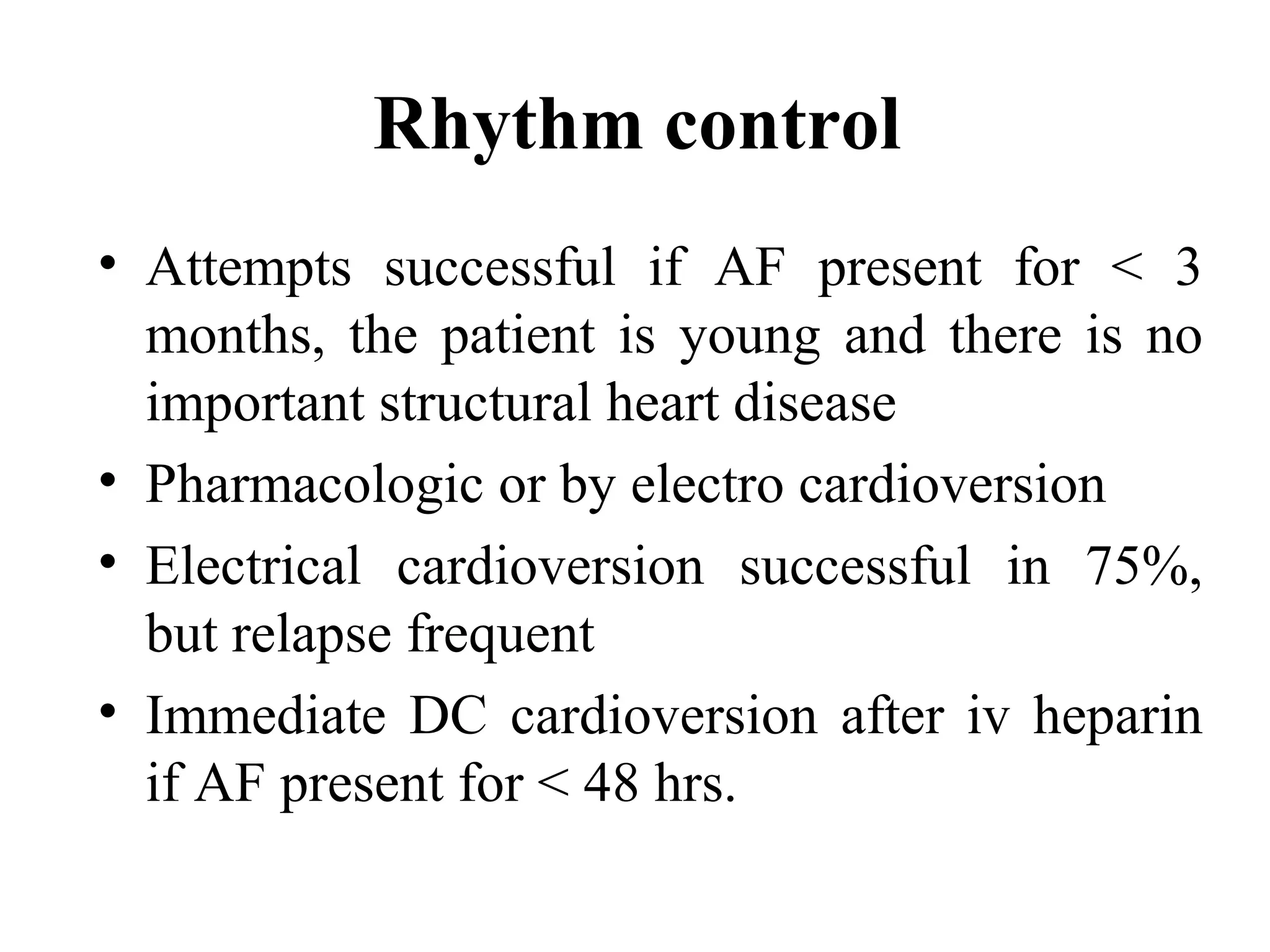 Rhythm control
• Attempts successful if AF present for < 3
months, the patient is young and there is no
important structural heart disease
• Pharmacologic or by electro cardioversion
• Electrical cardioversion successful in 75%,
but relapse frequent
• Immediate DC cardioversion after iv heparin
if AF present for < 48 hrs.
 