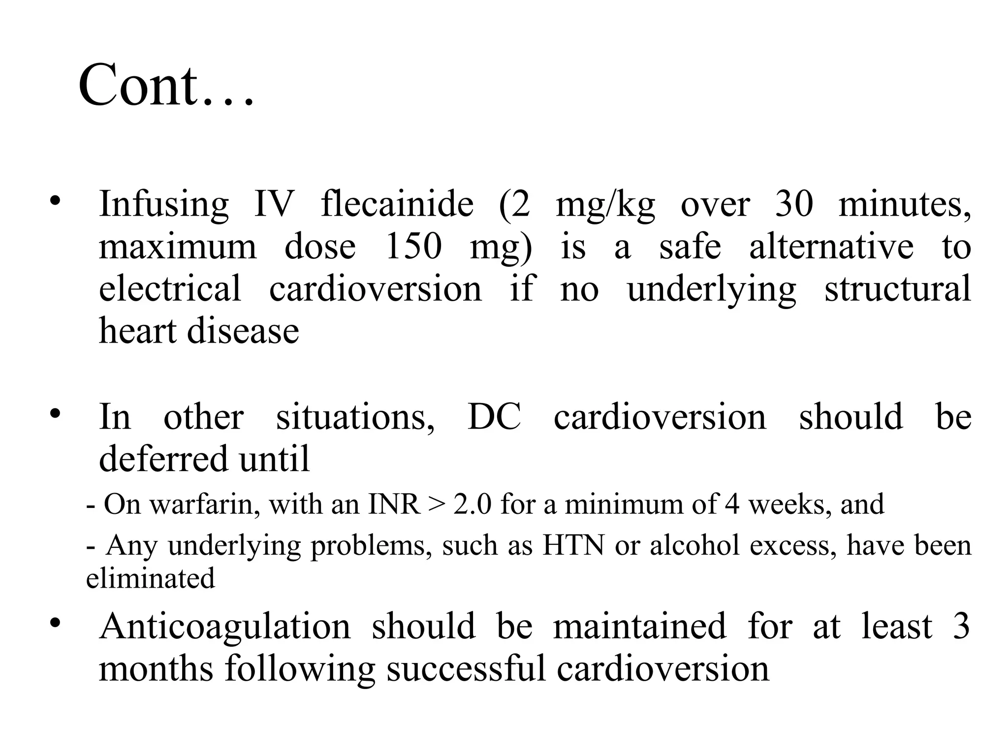 Cont…
• Infusing IV flecainide (2 mg/kg over 30 minutes,
maximum dose 150 mg) is a safe alternative to
electrical cardioversion if no underlying structural
heart disease
• In other situations, DC cardioversion should be
deferred until
- On warfarin, with an INR > 2.0 for a minimum of 4 weeks, and
- Any underlying problems, such as HTN or alcohol excess, have been
eliminated
• Anticoagulation should be maintained for at least 3
months following successful cardioversion
 